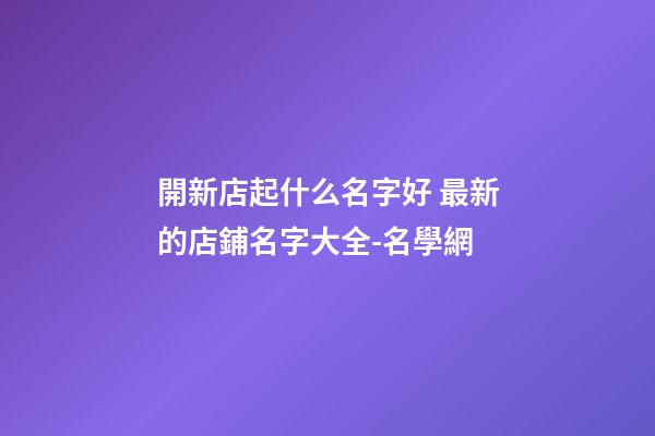 開新店起什么名字好 最新的店鋪名字大全-名學網-第1張-店鋪起名-玄機派